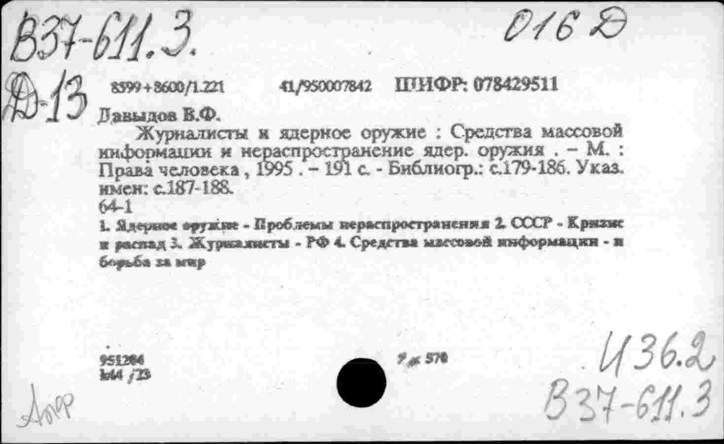 ﻿11.3.
p/ss>
8599 + 3600/1.221	41/950007842 ШИФР: 078429511
Давыдов В.Ф.
Журналисты и ядернос оружие : Средства массовой информации и нераспространение ядер, оружия . - М. : Права человека, 1995 . - 191 с. - Библиогр.: с.179-186. Указ, имен; с.187-188.
64-1
L Ядермое оружие - Проблемы нераспространения X СССР - Крнзж ■ распад 3. Журналисты - РФ 4. Средства млгеоьой информации - ■ борьба ха мир
«512М
Ы4/В
Р^5П
